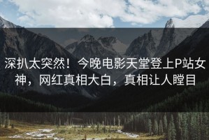 深扒太突然！今晚电影天堂登上P站女神，网红真相大白，真相让人瞠目