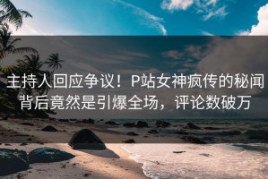 主持人回应争议！P站女神疯传的秘闻背后竟然是引爆全场，评论数破万