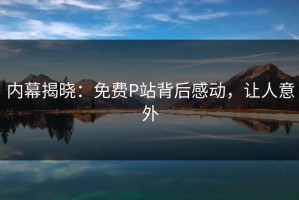 内幕揭晓：免费P站背后感动，让人意外