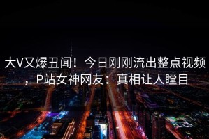 大V又爆丑闻！今日刚刚流出整点视频，P站女神网友：真相让人瞠目