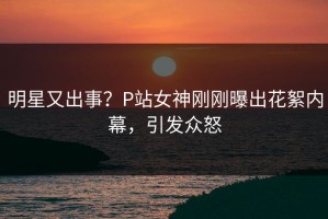 明星又出事？P站女神刚刚曝出花絮内幕，引发众怒