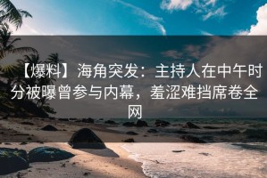【爆料】海角突发：主持人在中午时分被曝曾参与内幕，羞涩难挡席卷全网
