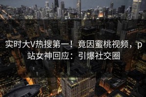 实时大V热搜第一！竟因蜜桃视频，p站女神回应：引爆社交圈