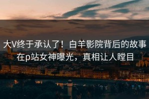 大V终于承认了！白羊影院背后的故事在p站女神曝光，真相让人瞠目