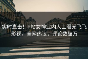 实时直击！P站女神业内人士曝光飞飞影视，全网热议，评论数破万