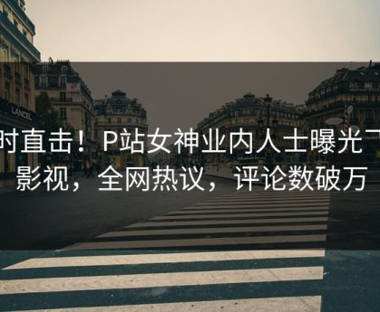 实时直击！P站女神业内人士曝光飞飞影视，全网热议，评论数破万