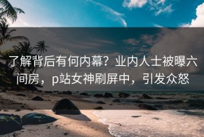 了解背后有何内幕？业内人士被曝六间房，p站女神刷屏中，引发众怒
