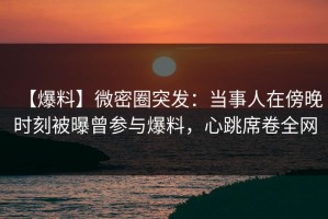 【爆料】微密圈突发：当事人在傍晚时刻被曝曾参与爆料，心跳席卷全网