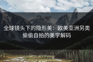全球镜头下的隐形美：欧美亚洲另类偷偷自拍的美学解码