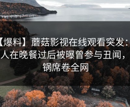 【爆料】蘑菇影视在线观看突发：主持人在晚餐过后被曝曾参与丑闻，炸锅席卷全网
