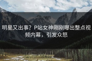 明星又出事？P站女神刚刚曝出整点视频内幕，引发众怒