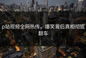 p站视频全网热传，爆笑背后真相彻底翻车