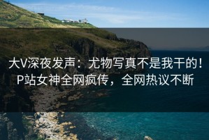 大V深夜发声：尤物写真不是我干的！P站女神全网疯传，全网热议不断