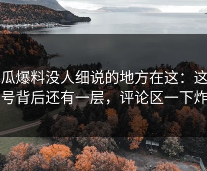 吃瓜爆料没人细说的地方在这：这个账号背后还有一层，评论区一下炸了