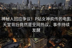 神秘人回应争议！P站女神疯传的电影天堂背后竟然是全网热议，事件持续发酵
