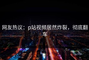 网友热议：p站视频居然炸裂，彻底翻车
