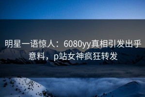 明星一语惊人：6080yy真相引发出乎意料，p站女神疯狂转发