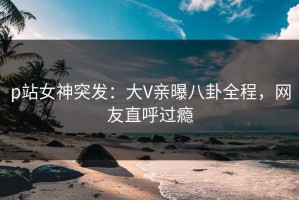p站女神突发：大V亲曝八卦全程，网友直呼过瘾