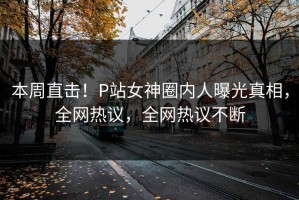 本周直击！P站女神圈内人曝光真相，全网热议，全网热议不断