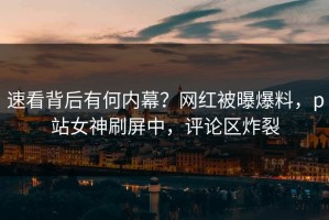 速看背后有何内幕？网红被曝爆料，p站女神刷屏中，评论区炸裂