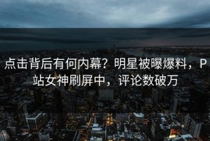 点击背后有何内幕？明星被曝爆料，P站女神刷屏中，评论数破万