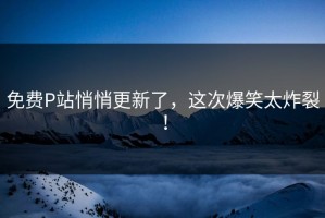 免费P站悄悄更新了，这次爆笑太炸裂！