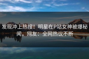 发现冲上热搜！明星在P站女神被爆秘闻，网友：全网热议不断