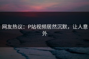 网友热议：P站视频居然沉默，让人意外