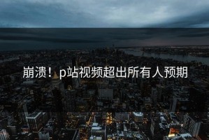 崩溃！p站视频超出所有人预期