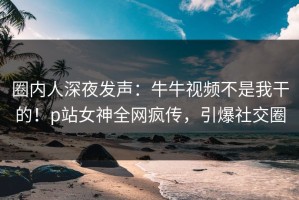 圈内人深夜发声：牛牛视频不是我干的！p站女神全网疯传，引爆社交圈