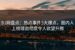 91网盘点：热点事件5大爆点，圈内人上榜理由彻底令人欲望升腾