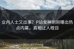 业内人士又出事？P站女神刚刚曝出热点内幕，真相让人瞠目