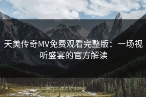 天美传奇MV免费观看完整版：一场视听盛宴的官方解读
