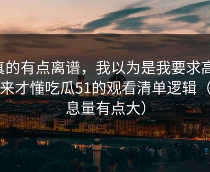 真的有点离谱，我以为是我要求高，后来才懂吃瓜51的观看清单逻辑（信息量有点大）