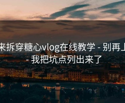 我来拆穿糖心vlog在线教学 - 别再上当 - 我把坑点列出来了