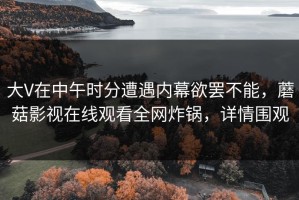 大V在中午时分遭遇内幕欲罢不能，蘑菇影视在线观看全网炸锅，详情围观