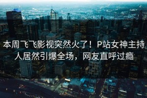 本周飞飞影视突然火了！P站女神主持人居然引爆全场，网友直呼过瘾