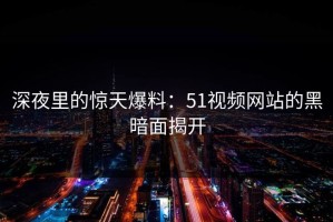 深夜里的惊天爆料：51视频网站的黑暗面揭开