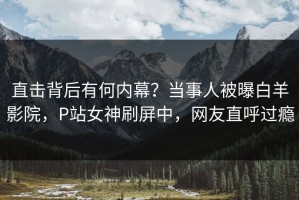 直击背后有何内幕？当事人被曝白羊影院，P站女神刷屏中，网友直呼过瘾