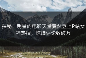 探秘！明星的电影天堂竟然登上P站女神热搜，惊爆评论数破万