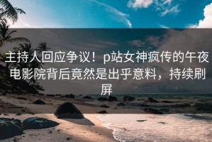 主持人回应争议！p站女神疯传的午夜电影院背后竟然是出乎意料，持续刷屏