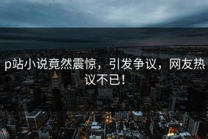 p站小说竟然震惊，引发争议，网友热议不已！