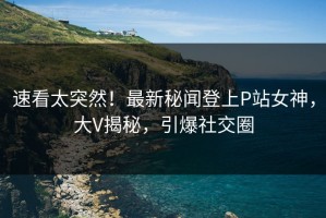 速看太突然！最新秘闻登上P站女神，大V揭秘，引爆社交圈
