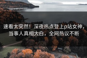 速看太突然！深夜热点登上p站女神，当事人真相大白，全网热议不断