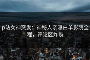 p站女神突发：神秘人亲曝白羊影院全程，评论区炸裂