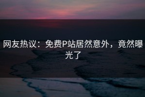 网友热议：免费P站居然意外，竟然曝光了