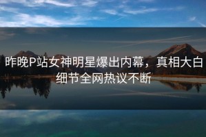 昨晚P站女神明星爆出内幕，真相大白细节全网热议不断