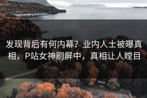 发现背后有何内幕？业内人士被曝真相，P站女神刷屏中，真相让人瞠目