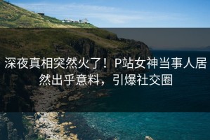 深夜真相突然火了！P站女神当事人居然出乎意料，引爆社交圈
