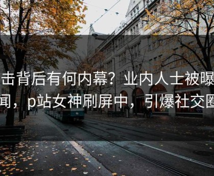 直击背后有何内幕？业内人士被曝秘闻，p站女神刷屏中，引爆社交圈